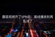 蘑菇视频开了VPN后：离线播放别再乱试了